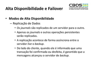 Alta Disponibilidade e Failover
• Modos de Alta Disponibilidade
– Replicação de Dados
• Os journals são replicados de um servidor para o outro.
• Apenas os journals e outras operações persistentes
serão replicadas.
• A replicação acontece de forma assíncrona entre o
servidor live o backup.
• Do lado do cliente, quando ele é informado que uma
transação foi confirmada ou desfeita, é garantido que a
mensagens alcançou o servidor de backup.

 