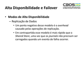 Alta Disponibilidade e Failover
• Modos de Alta Disponibilidade
– Replicação de Dados
• Um ponto negativo desse modelo é o overhead
causado pelas operações de replicação.
• Em contrapartida esse modelo é mais rápido que o
Shared Store, uma vez que os journals não precisam ser
carregados quando um evento de falha ocorrer.

 