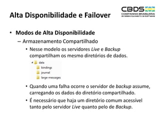 Alta Disponibilidade e Failover
• Modos de Alta Disponibilidade
– Armazenamento Compartilhado
• Nesse modelo os servidores Live e Backup
compartilham os mesmo diretórios de dados.

• Quando uma falha ocorre o servidor de backup assume,
carregando os dados do diretório compartilhado.
• É necessário que haja um diretório comum acessível
tanto pelo servidor Live quanto pelo de Backup.

 