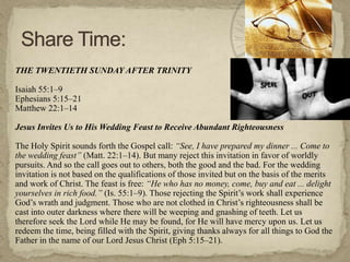 THE TWENTIETH SUNDAY AFTER TRINITY

Isaiah 55:1–9
Ephesians 5:15–21
Matthew 22:1–14
Jesus Invites Us to His Wedding Feast to Receive Abundant Righteousness

The Holy Spirit sounds forth the Gospel call: “See, I have prepared my dinner ... Come to
the wedding feast” (Matt. 22:1–14). But many reject this invitation in favor of worldly
pursuits. And so the call goes out to others, both the good and the bad. For the wedding
invitation is not based on the qualifications of those invited but on the basis of the merits
and work of Christ. The feast is free: “He who has no money, come, buy and eat ... delight
yourselves in rich food.” (Is. 55:1–9). Those rejecting the Spirit‘s work shall experience
God‘s wrath and judgment. Those who are not clothed in Christ‘s righteousness shall be
cast into outer darkness where there will be weeping and gnashing of teeth. Let us
therefore seek the Lord while He may be found, for He will have mercy upon us. Let us
redeem the time, being filled with the Spirit, giving thanks always for all things to God the
Father in the name of our Lord Jesus Christ (Eph 5:15–21).

 