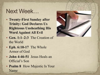  Twenty-First Sunday after






Trinity: God Declares Us
Righteous Unsheathing His
Word Against All Evil
Gen. 1:1–2:3 The Creation of
the World
Eph. 6:10-17 The Whole
Armor of God
John 4:46-51 Jesus Heals an
Official‘s Son
Psalm 8 How Majestic Is Your
Name

 