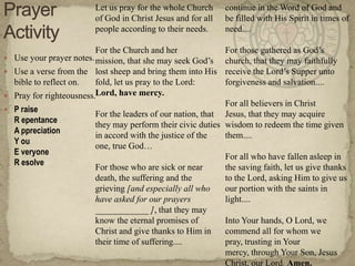 Let us pray for the whole Church
of God in Christ Jesus and for all
people according to their needs.
For the Church and her
 Use your prayer notes. mission, that she may seek God‘s
 Use a verse from the lost sheep and bring them into His
bible to reflect on.
fold, let us pray to the Lord:
 Pray for righteousness.Lord, have mercy.
 P raise

R epentance
A ppreciation
Y ou
E veryone
R esolve

continue in the Word of God and
be filled with His Spirit in times of
need....
For those gathered as God‘s
church, that they may faithfully
receive the Lord‘s Supper unto
forgiveness and salvation....

For all believers in Christ
For the leaders of our nation, that Jesus, that they may acquire
they may perform their civic duties wisdom to redeem the time given
in accord with the justice of the
them....
one, true God…
For all who have fallen asleep in
For those who are sick or near
the saving faith, let us give thanks
death, the suffering and the
to the Lord, asking Him to give us
grieving [and especially all who
our portion with the saints in
have asked for our prayers
light....
____________ ], that they may
know the eternal promises of
Into Your hands, O Lord, we
Christ and give thanks to Him in
commend all for whom we
their time of suffering....
pray, trusting in Your
mercy, through Your Son, Jesus
Christ, our Lord. Amen.

 
