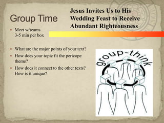  Meet w/teams

Jesus Invites Us to His
Wedding Feast to Receive
Abundant Righteousness

3-5 min per box
 What are the major points of your text?
 How does your topic fit the pericope

theme?
 How does it connect to the other texts?
How is it unique?

 