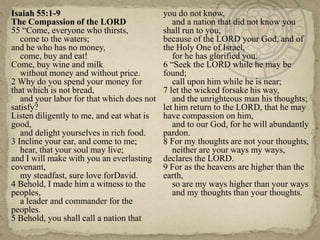 Isaiah 55:1-9
The Compassion of the LORD
55 ―Come, everyone who thirsts,
come to the waters;
and he who has no money,
come, buy and eat!
Come, buy wine and milk
without money and without price.
2 Why do you spend your money for
that which is not bread,
and your labor for that which does not
satisfy?
Listen diligently to me, and eat what is
good,
and delight yourselves in rich food.
3 Incline your ear, and come to me;
hear, that your soul may live;
and I will make with you an everlasting
covenant,
my steadfast, sure love forDavid.
4 Behold, I made him a witness to the
peoples,
a leader and commander for the
peoples.
5 Behold, you shall call a nation that

you do not know,
and a nation that did not know you
shall run to you,
because of the LORD your God, and of
the Holy One of Israel,
for he has glorified you.
6 ―Seek the LORD while he may be
found;
call upon him while he is near;
7 let the wicked forsake his way,
and the unrighteous man his thoughts;
let him return to the LORD, that he may
have compassion on him,
and to our God, for he will abundantly
pardon.
8 For my thoughts are not your thoughts,
neither are your ways my ways,
declares the LORD.
9 For as the heavens are higher than the
earth,
so are my ways higher than your ways
and my thoughts than your thoughts.

 