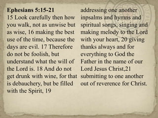 Ephesians 5:15-21
15 Look carefully then how
you walk, not as unwise but
as wise, 16 making the best
use of the time, because the
days are evil. 17 Therefore
do not be foolish, but
understand what the will of
the Lord is. 18 And do not
get drunk with wine, for that
is debauchery, but be filled
with the Spirit, 19

addressing one another
inpsalms and hymns and
spiritual songs, singing and
making melody to the Lord
with your heart, 20 giving
thanks always and for
everything to God the
Father in the name of our
Lord Jesus Christ,21
submitting to one another
out of reverence for Christ.

 