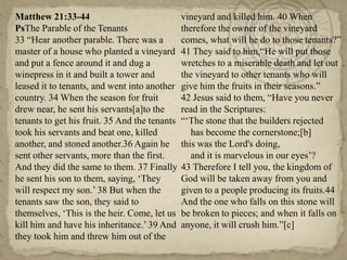 Matthew 21:33-44
PsThe Parable of the Tenants
33 ―Hear another parable. There was a
master of a house who planted a vineyard
and put a fence around it and dug a
winepress in it and built a tower and
leased it to tenants, and went into another
country. 34 When the season for fruit
drew near, he sent his servants[a]to the
tenants to get his fruit. 35 And the tenants
took his servants and beat one, killed
another, and stoned another.36 Again he
sent other servants, more than the first.
And they did the same to them. 37 Finally
he sent his son to them, saying, ‗They
will respect my son.‘ 38 But when the
tenants saw the son, they said to
themselves, ‗This is the heir. Come, let us
kill him and have his inheritance.‘ 39 And
they took him and threw him out of the

vineyard and killed him. 40 When
therefore the owner of the vineyard
comes, what will he do to those tenants?‖
41 They said to him,―He will put those
wretches to a miserable death and let out
the vineyard to other tenants who will
give him the fruits in their seasons.‖
42 Jesus said to them, ―Have you never
read in the Scriptures:
―‗The stone that the builders rejected
has become the cornerstone;[b]
this was the Lord's doing,
and it is marvelous in our eyes‘?
43 Therefore I tell you, the kingdom of
God will be taken away from you and
given to a people producing its fruits.44
And the one who falls on this stone will
be broken to pieces; and when it falls on
anyone, it will crush him.‖[c]

 