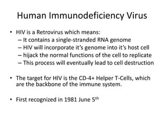 Human Immunodeficiency Virus
• HIV is a Retrovirus which means:
– It contains a single-stranded RNA genome
– HIV will incorporate it’s genome into it’s host cell
– hijack the normal functions of the cell to replicate
– This process will eventually lead to cell destruction
• The target for HIV is the CD-4+ Helper T-Cells, which
are the backbone of the immune system.

• First recognized in 1981 June 5th

 