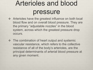 Arterioles and blood
pressure
 Arterioles have the greatest influence on both local

blood flow and on overall blood pressure. They are
the primary “adjustable nozzles” in the blood
system, across which the greatest pressure drop
occurs.
 The combination of heart output and systemic

vascular resistance, which refers to the collective
resistance of all of the body’s arterioles, are the
principal determinants of arterial blood pressure at
any given moment.

 