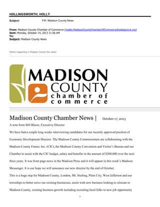 HOLLINGSWORTH, HOLLY
Subject:

FW: Madison County News

From: Madison County Chamber of Commerce [mailto:MadisonCountyChamberOfCommerce@wildapricot.org]
Sent: Monday, October 14, 2013 11:06 AM
To:
Subject: Madison County News

What's happening in Madison County this week!
Junakjdfakljdfaljdkf

Ch

Jun

Madison County Chamber News |

October 17, 2013

A note from Bill Blazer, Executive Director
We have had a couple long weeks interviewing candidates for our recently approved position of
Economic Development Director. The Madison County Commissioners are collaborating with the
Madison County Future, Inc. (CIC), the Madison County Convention and Visitor’s Bureau and our
Chamber to assist with the CIC budget, salary and benefits in the amount of $200,000 over the next
three years. It was front page news in the Madison Press and it will appear in this week’s Madison
Messenger. It is our hope we will announce our new director by the end of October.
This is a huge step for Madison County, London, Mt. Sterling, Plain City, West Jefferson and our
townships to better serve our existing businesses, assist with new business looking to relocate to
Madison County, existing business growth including recruiting local folks to new job opportunity
1

 