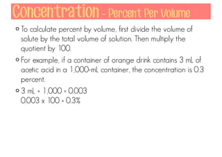 Concentration - Percent Per Volume
To calculate percent by volume, first divide the volume of
solute by the total volume of solution. Then multiply the
quotient by 100.
For example, if a container of orange drink contains 3 mL of
acetic acid in a 1,000-mL container, the concentration is 0.3
percent.
3 mL ÷ 1,000 = 0.003
0.003 x 100 = 0.3%

 
