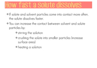 How fast a solute dissolves
If solute and solvent particles come into contact more often,
the solute dissolves faster.
You can increase the contact between solvent and solute
particles by:
stirring the solution
crushing the solute into smaller particles (increase
surface area)
heating a solution

 