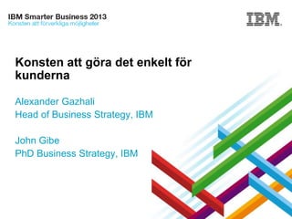 © 2013 IBM Corporation
Konsten att göra det enkelt för
kunderna
Alexander Gazhali
Head of Business Strategy, IBM
John Gibe
PhD Business Strategy, IBM
 