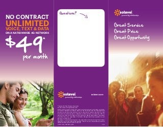 NO CONTRACT

Questions?

UNLIMITED

Great Service  
Great Price 
Great Opportunity  

VOICE, TEXT & DATA

49

on a nationwide 4G network

$

*

per month

solavei.com

* Taxes and other charges may apply
© 2012 Solavei All Rights Reserved
Solavei does not warrant that the content on this brochure is accurate, complete,
or current. Despite our efforts, items on the brochure may be mispriced and
product and service descriptions may be inaccurate. Solavei reserves the right
to correct any inaccuracies or omissions on the brochure, to revoke any offer, to
cancel your order, and to take any other actions it deems reasonable or necessary
to rectify the error, regardless of whether charges have been applied to your
account or credit card.  
Examples of potential earnings are not guarantees. Actual earnings from Solavei
depend on your own efforts and abilities. Check out our compensation plan and
disclosure statement at solavei.com/cds 
13.SOL.469_3.6875x8.5_ENG	3/13

 