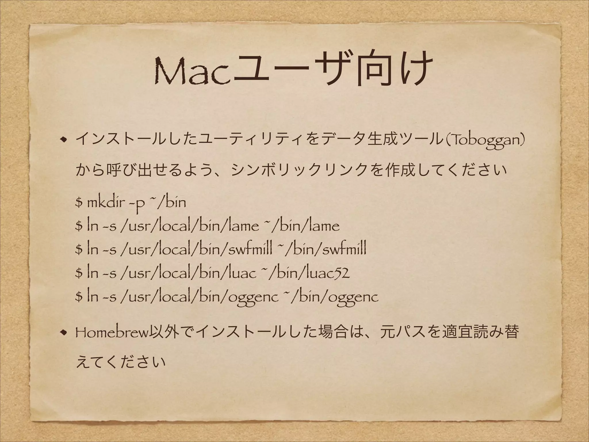 Macユーザ向け
インストールしたユーティリティをデータ生成ツール(T
oboggan)
から呼び出せるよう、シンボリックリンクを作成してください 
$ mkdir -p ~/bin 

$ ln -s /usr/local/bin/lame ~/bin/lame 

$ ln -s /usr/local/bin/swfmill ~/bin/swfmill 
$ ln -s /usr/local/bin/luac ~/bin/luac52 

$ ln -s /usr/local/bin/oggenc ~/bin/oggenc
Homebrew以外でインストールした場合は、元パスを適宜読み替
えてください

 