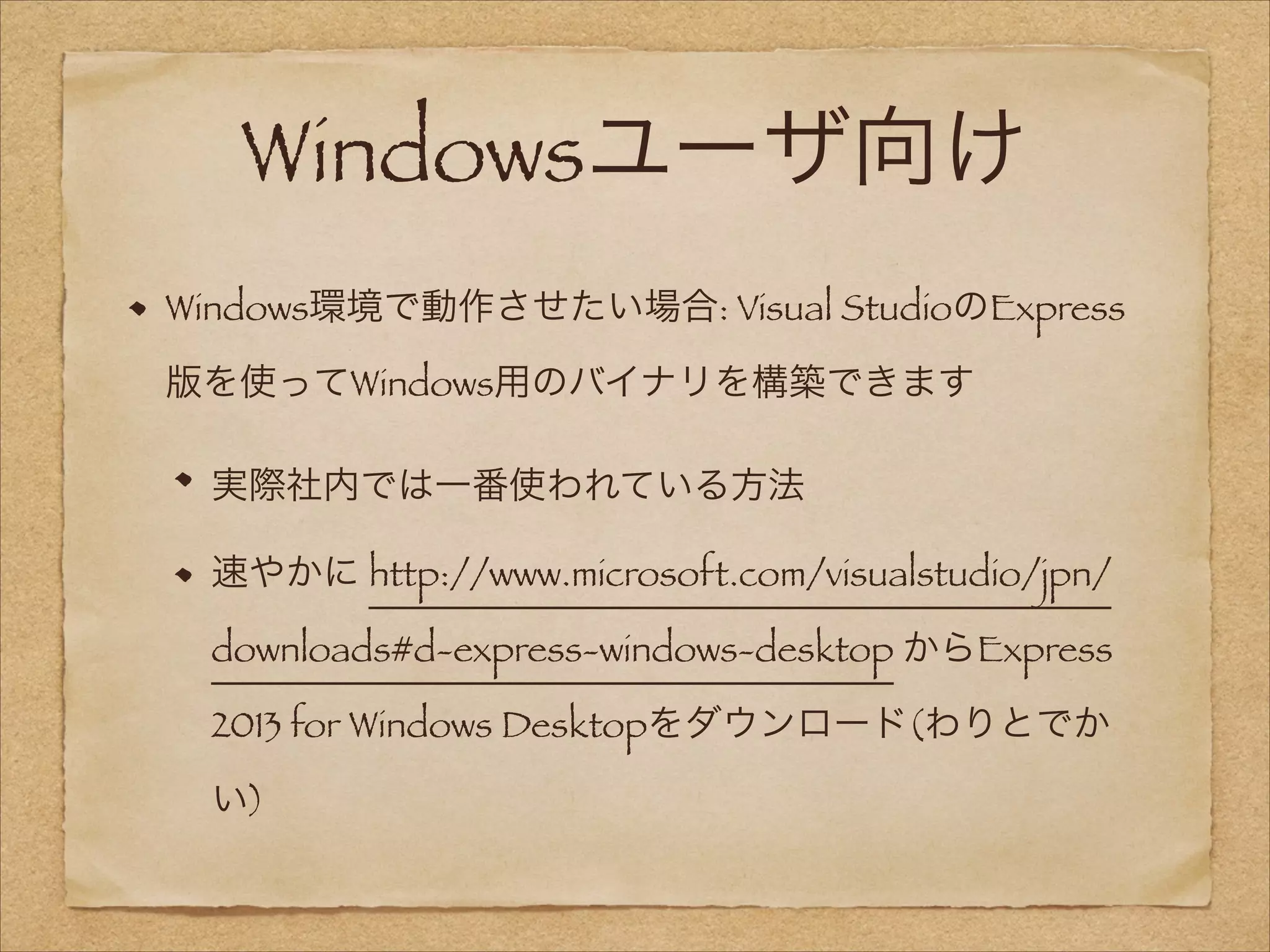 Windowsユーザ向け
Windows環境で動作させたい場合: Visual StudioのExpress
版を使ってWindows用のバイナリを構築できます
実際社内では一番使われている方法
速やかに http://www.microsoft.com/visualstudio/jpn/
downloads#d-express-windows-desktop からExpress
2013 for Windows Desktopをダウンロード(わりとでか
い)

 