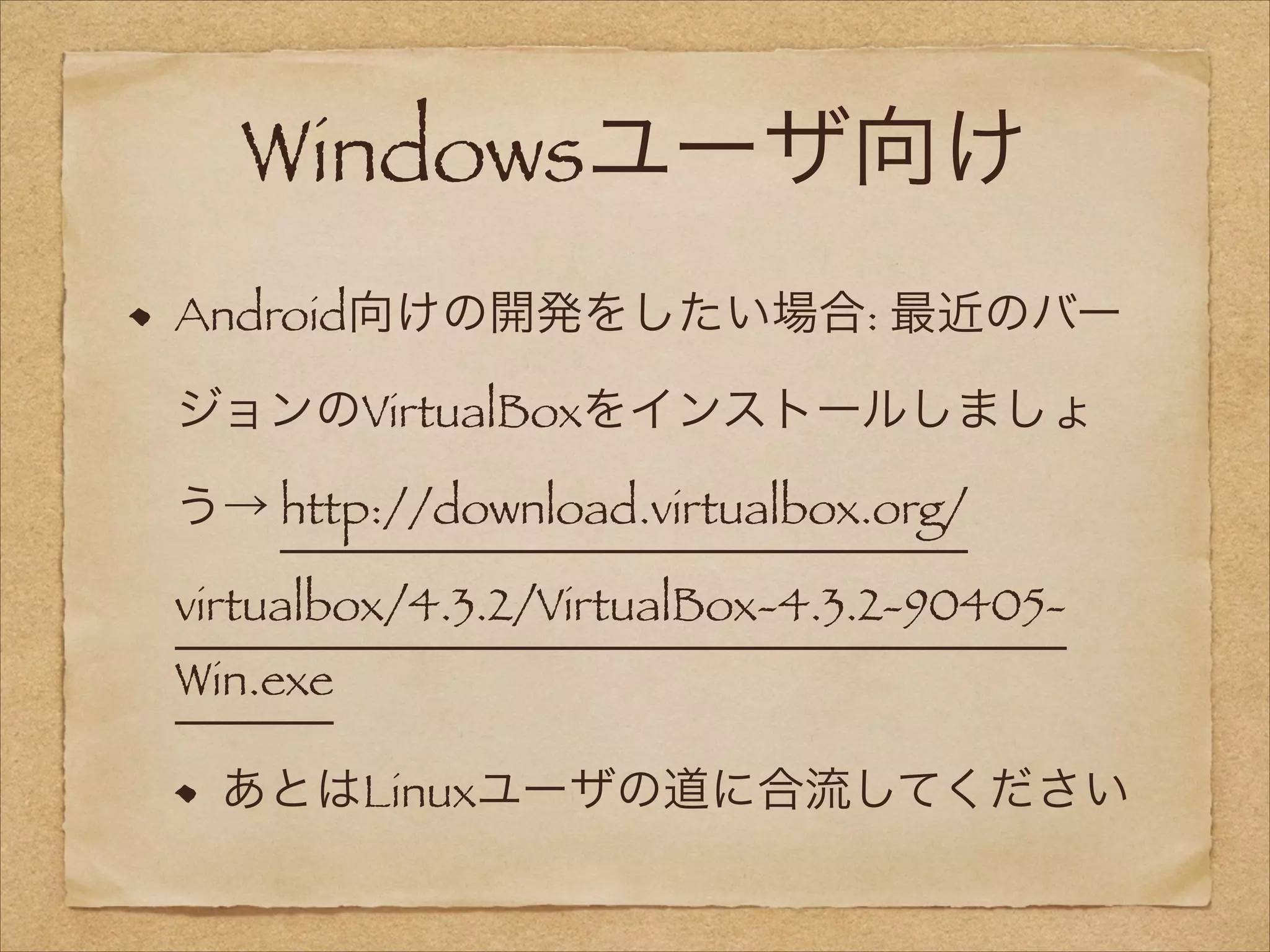Windowsユーザ向け
Android向けの開発をしたい場合: 最近のバー
ジョンのVirtualBoxをインストールしましょ
う→ http://download.virtualbox.org/
virtualbox/4.3.2/VirtualBox-4.3.2-90405Win.exe
あとはLinuxユーザの道に合流してください

 