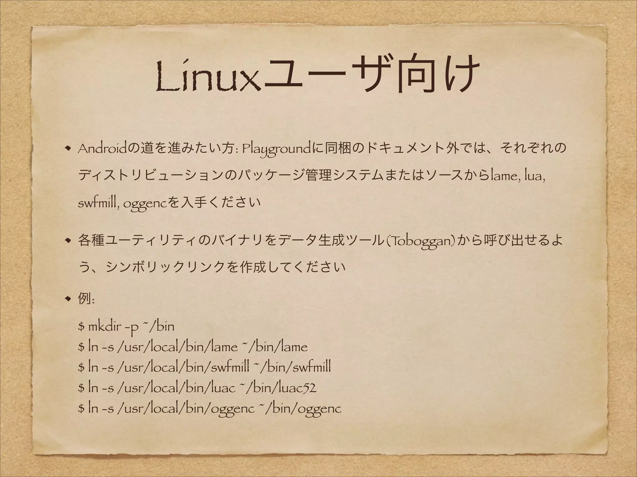 Linuxユーザ向け
Androidの道を進みたい方: Playgroundに同梱のドキュメント外では、それぞれの
ディストリビューションのパッケージ管理システムまたはソースからlame, lua,
swfmill, oggencを入手ください
各種ユーティリティのバイナリをデータ生成ツール(T
oboggan)から呼び出せるよ
う、シンボリックリンクを作成してください
例: 
$ mkdir -p ~/bin 

$ ln -s /usr/local/bin/lame ~/bin/lame 

$ ln -s /usr/local/bin/swfmill ~/bin/swfmill 
$ ln -s /usr/local/bin/luac ~/bin/luac52 

$ ln -s /usr/local/bin/oggenc ~/bin/oggenc

 