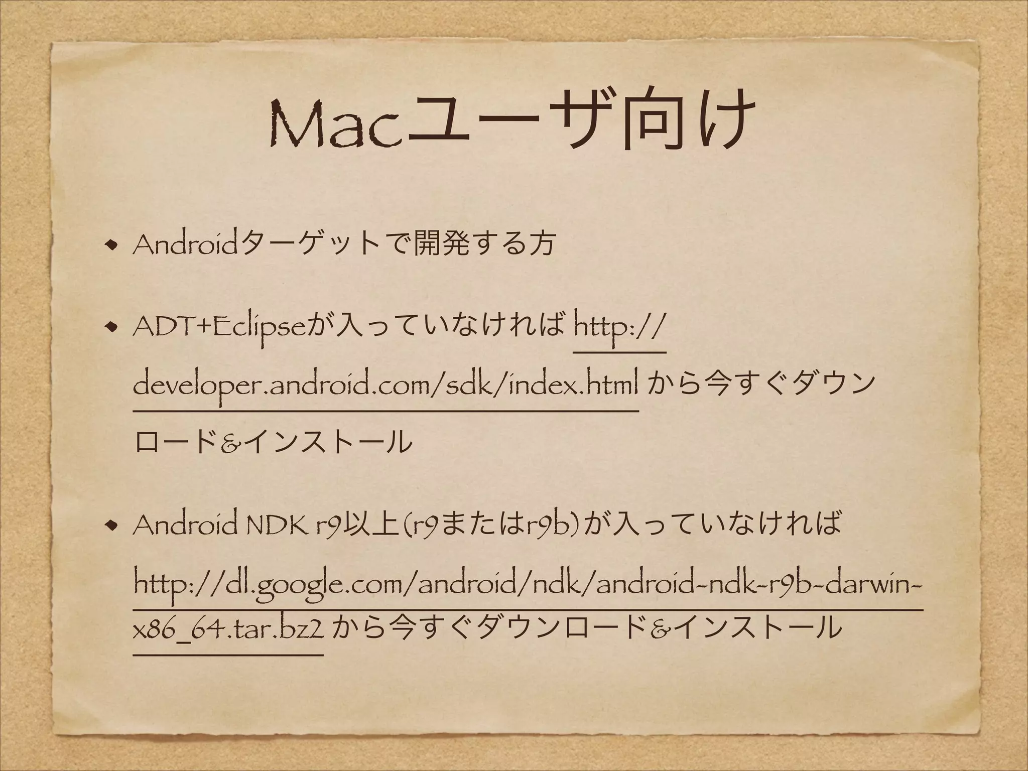 Macユーザ向け
Androidターゲットで開発する方
ADT+Eclipseが入っていなければ http://
developer.android.com/sdk/index.html から今すぐダウン
ロード&インストール
Android NDK r9以上(r9またはr9b)が入っていなければ
http://dl.google.com/android/ndk/android-ndk-r9b-darwinx86_64.tar.bz2 から今すぐダウンロード&インストール

 