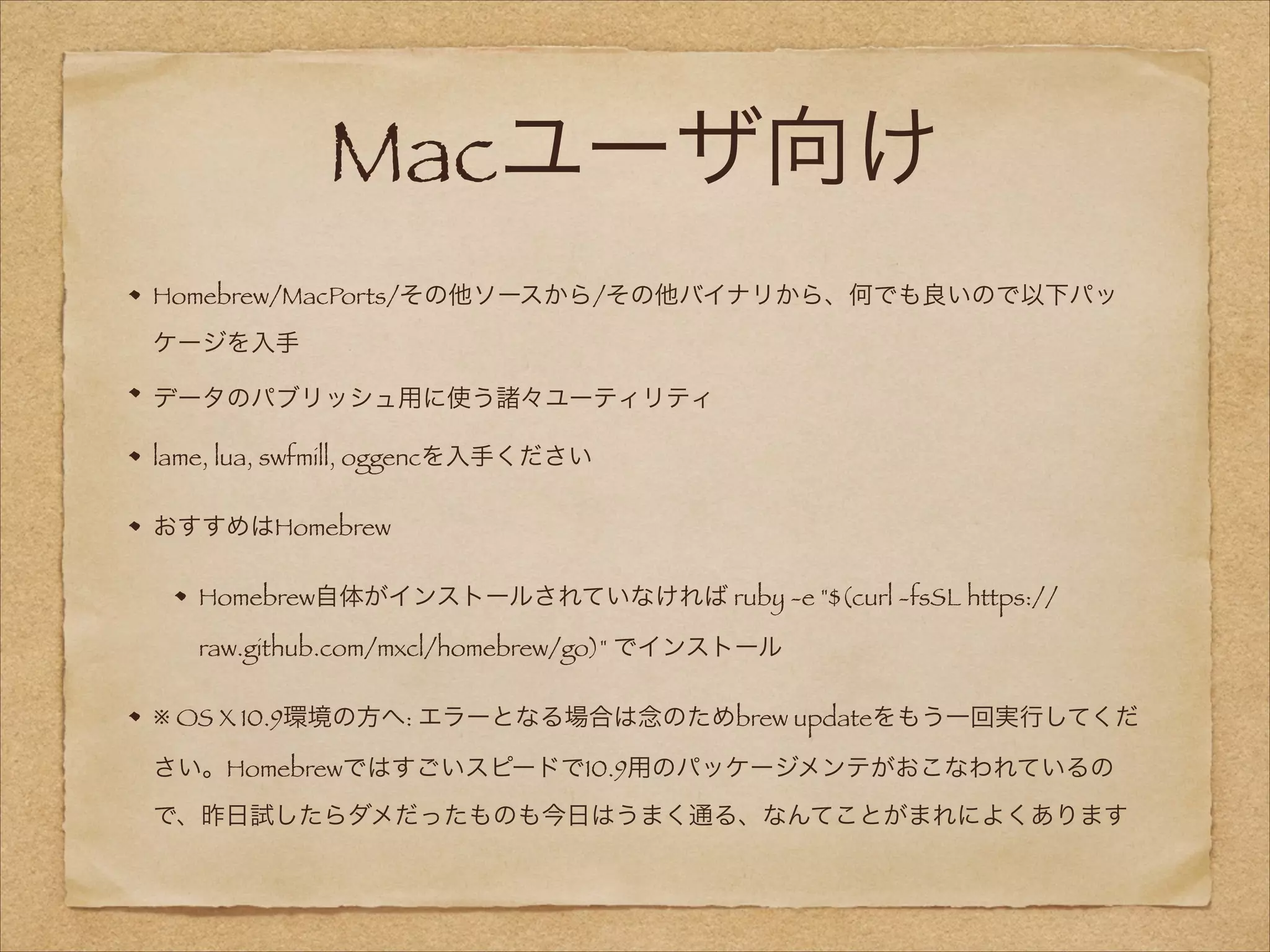 Macユーザ向け
Homebrew/MacPorts/その他ソースから/その他バイナリから、何でも良いので以下パッ
ケージを入手
データのパブリッシュ用に使う諸々ユーティリティ
lame, lua, swfmill, oggencを入手ください
おすすめはHomebrew
Homebrew自体がインストールされていなければ ruby -e "$(curl -fsSL https://
raw.github.com/mxcl/homebrew/go)" でインストール
※ OS X 10.9環境の方へ: エラーとなる場合は念のためbrew updateをもう一回実行してくだ
さい。Homebrewではすごいスピードで10.9用のパッケージメンテがおこなわれているの
で、昨日試したらダメだったものも今日はうまく通る、なんてことがまれによくあります

 
