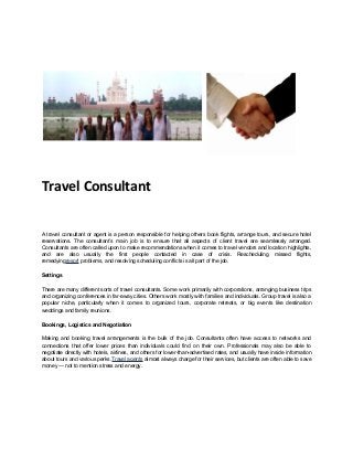 Travel Consultant
A travel consultant or agent is a person responsible for helping others book flights, arrange tours, and secure hotel
reservations. The consultant’s main job is to ensure that all aspects of client travel are seamlessly arranged.
Consultants are often called upon to make recommendations when it comes to travel vendors and location highlights,
and are also usually the first people contacted in case of crisis. Rescheduling missed flights,
remedyingresort problems, and resolving scheduling conflicts is all part of the job.
Settings
There are many different sorts of travel consultants. Some work primarily with corporations, arranging business trips
and organizing conferences in far-away cities. Others work mostly with families and individuals. Group travel is also a
popular niche, particularly when it comes to organized tours, corporate retreats, or big events like destination
weddings and family reunions.
Bookings, Logistics and Negotiation
Making and booking travel arrangements is the bulk of the job. Consultants often have access to networks and
connections that offer lower prices than individuals could find on their own. Professionals may also be able to
negotiate directly with hotels, airlines, and others for lower-than-advertised rates, and usually have inside information
about tours and various perks.Travel agents almost always charge for their services, but clients are often able to save
money — not to mention stress and energy.

 