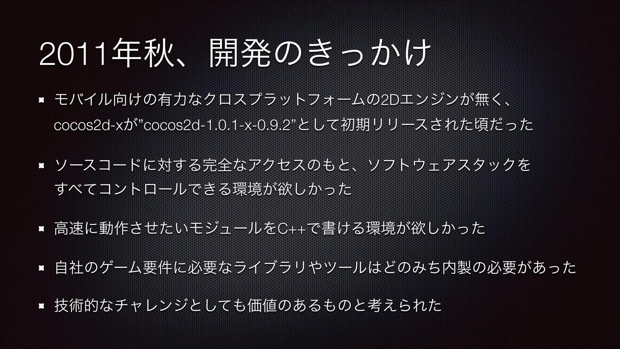 2011年秋、開発のきっかけ
モバイル向けの有力なクロスプラットフォームの2Dエンジンが無く、 
cocos2d-xが”cocos2d-1.0.1-x-0.9.2”として初期リリースされた頃だった
ソースコードに対する完全なアクセスのもと、ソフトウェアスタックを 
すべてコントロールできる環境が欲しかった
高速に動作させたいモジュールをC++で書ける環境が欲しかった
自社のゲーム要件に必要なライブラリやツールはどのみち内製の必要があった
技術的なチャレンジとしても価値のあるものと考えられた

 