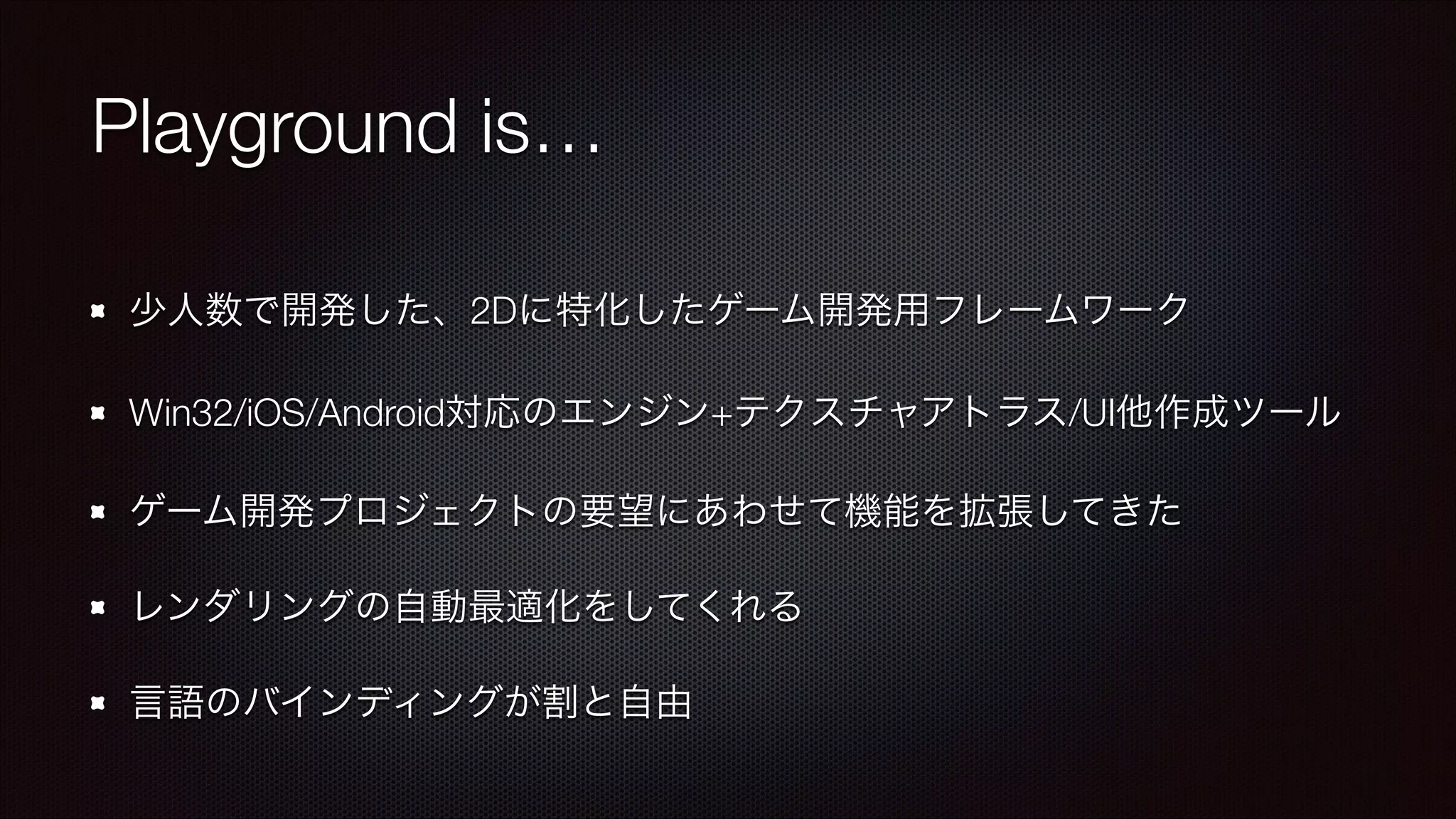 Playground is…
少人数で開発した、2Dに特化したゲーム開発用フレームワーク
Win32/iOS/Android対応のエンジン+テクスチャアトラス/UI他作成ツール
ゲーム開発プロジェクトの要望にあわせて機能を拡張してきた
レンダリングの自動最適化をしてくれる
言語のバインディングが割と自由

 