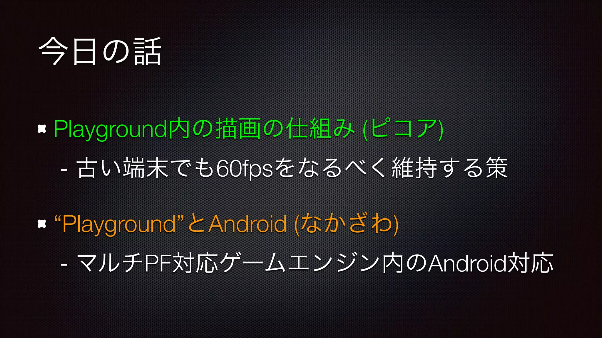 今日の話
Playground内の描画の仕組み (ピコア) 
- 古い端末でも60fpsをなるべく維持する策
“Playground”とAndroid (なかざわ) 
- マルチPF対応ゲームエンジン内のAndroid対応

 