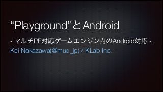 “Playground”とAndroid
- マルチPF対応ゲームエンジン内のAndroid対応 Kei Nakazawa(@muo_jp) / KLab Inc.

 