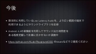 今後
限定的に利用しているLow Latency Audioを、より広い範囲の端末で 
利用できるようにサウンドライブラリを改修
Android 4.4の新機能を利用してサウンド出力時間差を 
ある程度把握して改善に活かせないか調査中
https://github.com/KLab/PlaygroundOSS のissuesなどでご意見ください

 