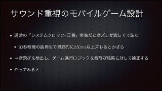 サウンド重視のモバイルゲーム設計
通常の「システムクロック=正義」実装だと音ズレが激しくて詰む
90秒程度の曲再生で最終的に250ms以上ズレるとかざら
→音飛びを検出し、ゲーム進行ロジックを音飛び結果に対して補正する
やってみると…

 