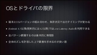 OSとドライバの限界
端末とOSバージョンの組み合わせ、負荷状況で出力タイミングが変わる
Android 4.1以降(現実的には4.2以降)ではLow Latency Audioを利用できる
全パターン網羅するのは基本的に無理筋
全体のズレを許容した上で最善を求めるのが良い筋

 