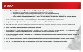 6/	
  BILAN	
  
  Avec	
  une	
  DirecIon	
  dédiée	
  aux	
  projets	
  d’infrastructures,	
  le	
  FAES	
  emploie	
  la	
  méthodologie	
  suivante:	
  	
  
  Pour	
  chaque	
  site	
  le	
  FAES	
  procède	
  à	
  l’évaluaIon	
  environementale,	
  sociale	
  et	
  technique	
  
  Pour	
  chaque	
  site,	
  le	
  FAES	
  procède	
  aux	
  études	
  géotechniques	
  du	
  sol	
  et	
  aux	
  études	
  topographiques	
  	
  
  Ce	
  qui	
  permet	
  d’avoir	
  les	
  implicaIons	
  techniques	
  au	
  niveau	
  des	
  adaptaIons	
  des	
  fondaIons	
  de	
  chacun	
  des	
  sites	
  
  Le	
  FAES	
  dispose	
  de	
  bureaux	
  régionaux	
  à	
  travers	
  le	
  pays,	
  ce	
  qui	
  permet	
  d’assurer	
  une	
  supervision	
  de	
  proximité	
  des	
  projets	
  en	
  éxécuIon	
  
  Le	
  FAES	
  réalise	
  des	
  infrastructures	
  dans	
  divers	
  secteurs:	
  ÉducaIon,	
  logements,	
  bâIments	
  publics,	
  infrastructures	
  de	
  santé…	
  
  Ces	
  infrastructures	
  sont	
  ﬁnancées	
  par	
  des	
  fonds	
  provenant	
  de	
  l’internaIonal	
  et	
  du	
  Trésor	
  Public	
  haïIen	
  
  De	
  la	
  peIte	
  structure	
  au	
  niveau	
  local	
  (centre	
  communautaire,	
  école	
  communale…)	
  aux	
  projets	
  d’envergure	
  comme	
  la	
  construcIon	
  de	
  loIssements	
  
  Le	
  FAES	
  a	
  une	
  capacité	
  de	
  gesIon	
  des	
  projets	
  d’infrastructures	
  importante	
  
  Avec	
  ses	
  ingénieurs	
  et	
  chargés	
  de	
  projets	
  réparIs	
  dans	
  3	
  bureaux	
  à	
  Port	
  au	
  Prince	
  et	
  à	
  travers	
  les	
  6	
  bureaux	
  régionaux,	
  le	
  FAES	
  est	
  présent	
  sur	
  tout	
  le	
  
territoire	
  naIonal-­‐	
  8	
  ingénieurs	
  à	
  PAP	
  et	
  9	
  ingénieurs	
  en	
  province,	
  6	
  cadres	
  spécialisés	
  en	
  passaIon	
  de	
  mar	
  ché	
  
  Les	
  cadres	
  construisent	
  les	
  projets	
  de	
  la	
  sélecIon	
  du	
  site	
  à	
  la	
  dernière	
  visite	
  de	
  récepIon	
  des	
  construcIons	
  en	
  passant	
  pas	
  un	
  suivi	
  rigoureux	
  du	
  travail	
  des	
  
compagnies	
  contractées	
  
  Par	
  une	
  approche	
  communautaire,	
  les	
  projets	
  sont	
  adaptés	
  aux	
  besoins	
  et	
  la	
  communauté	
  et	
  adoptés	
  par	
  eux	
  pour	
  assurer	
  la	
  réussite	
  du	
  projet	
  
  Enﬁn,	
  fort	
  d’une	
  expérience	
  de	
  plus	
  de	
  20	
  ans	
  dans	
  le	
  domaine,	
  le	
  FAES	
  est	
  un	
  acteur	
  de	
  choix	
  dans	
  le	
  domaine	
  des	
  infrastructures	
  	
  

37	
  

 