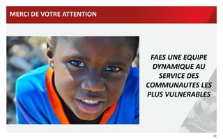 MERCI	
  DE	
  VOTRE	
  ATTENTION	
  

	
  

FAES	
  UNE	
  EQUIPE	
  
DYNAMIQUE	
  AU	
  
SERVICE	
  DES	
  
COMMUNAUTES	
  LES	
  
PLUS	
  VULNERABLES	
  

38	
  

 