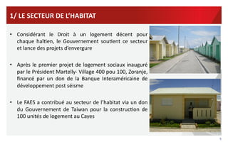 1/	
  LE	
  SECTEUR	
  DE	
  L’HABITAT	
  
•  Considérant	
   le	
   Droit	
   à	
   un	
   logement	
   décent	
   pour	
  
chaque	
   haïVen,	
   le	
   Gouvernement	
   souVent	
   ce	
   secteur	
  
	
   et	
  lance	
  des	
  projets	
  d’envergure	
  
•  Après	
   le	
   premier	
   projet	
   de	
   logement	
   sociaux	
   inauguré	
  
par	
  le	
  Président	
  Martelly-­‐	
  Village	
  400	
  pou	
  100,	
  Zoranje,	
  
ﬁnancé	
   par	
   un	
   don	
   de	
   la	
   Banque	
   Interaméricaine	
   de	
  
développement	
  post	
  séisme	
  
•  Le	
  FAES	
  a	
  contribué	
  au	
  secteur	
  de	
  l’habitat	
  via	
  un	
  don	
  
du	
   Gouvernement	
   de	
   Taiwan	
   pour	
   la	
   construcVon	
   de	
  
100	
  unités	
  de	
  logement	
  au	
  Cayes	
  

5	
  

 
