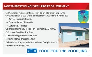 LANCEMENT	
  D’UN	
  NOUVEAU	
  PROJET	
  DE	
  LOGEMENT	
  
•  Le	
  FAES	
  lance	
  maintenant	
  un	
  projet	
  de	
  grande	
  ampleur	
  pour	
  la	
  
construcVon	
  de	
  1	
  000	
  unités	
  de	
  logement	
  social	
  dans	
  le	
  Nord-­‐	
  Est	
  
	
   –  Terrier	
  rouge:	
  242	
  unités	
  
–  Ouanaminthe:	
  184	
  unités	
  
–  Caracol:	
  574	
  unités	
  
•  Co-­‐ﬁnancement:	
  BID-­‐	
  Food	
  For	
  The	
  Poor:	
  13.7	
  M	
  USD	
  
•  ExécuVon:	
  Food	
  For	
  The	
  Poor	
  
•  Livraison:	
  Progressive	
  sur	
  16	
  mois	
  
•  Terrain:	
  108m2-­‐	
  Maison:	
  42m2	
  
•  2	
  chambres,	
  1	
  séjour,	
  toilehes,	
  cuisine,	
  Energie	
  Solaire	
  
•  Nombre	
  d’emplois:	
  1400	
  

7	
  

 