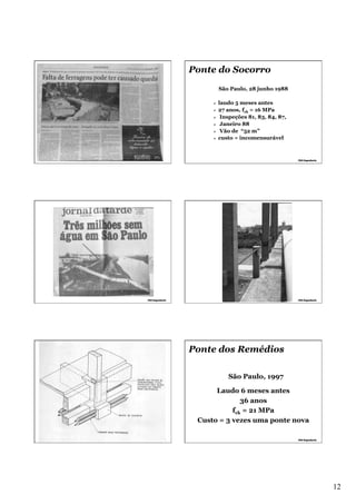 Ponte do Socorro
São Paulo, 28 junho 1988
laudo 5 meses antes
27 anos, fck = 16 MPa
Ø  Inspeções 81, 83, 84, 87,
Ø  Janeiro 88
Ø  Vão de “52 m”
Ø  custo = incomensurável
Ø 
Ø 

Ponte dos Remédios
São Paulo, 1997
Laudo 6 meses antes
36 anos
fck = 21 MPa
Custo = 3 vezes uma ponte nova

12

 