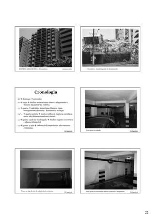 EDIFÍCIO AREIA BRANCA – Pernambuco

semanas antes

Escombros - manhã seguinte do desabamento

Cronologia
10 à domingo à estrondo;
12 à terça à síndico ao estacionar observa alagamento e
fissuras na parede da cisterna
13 à quarta à calculista inspeciona: fissuras vigas,
esmagamento alvenaria. Recomenda reforçar
13/14 à quarta/quinta à muitos ruídos de rupturas metálicas
secas não deixam moradores dormir
14 à quinta 1:30h da madrugada à Síndico registra ocorrência
e chama defesa civil
14 à quinta 2:40h à Defesa civil inspeciona e não encontra
evidências.
Vista geral do subsolo

Trinca na viga do teto do subsolo junto a cisterna

Vista geral do reservatório inferior (cisterna) e alagamento

22

 