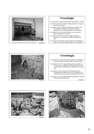 Cronologia
14 à quinta 8h à Síndico e moradores decidem deixar o prédio
14 à quinta de manhã à Síndico desliga elevadores e esvazia os
reservatórios de água
14 à quinta 10:20h à Defesa civil inspeciona o prédio junto
com moradores. Calculista e empresa de reforço
aguardam no local autorização para iniciar trabalhos
14 à quinta 15h à início dos trabalhos com escavação dos
pilares centrais junto à cisterna
14 à quinta 17h à fissura aparece na viga de contorno,
escavação de 1,40m mostra armaduras flambadas no
pilar
Moradores acompanham a vistoria efetuada pela Defesa Civil

14 à quinta 19h à início do reforço do pilar com cintamento e
graute. Escavação do segundo pilar que estava íntegro

Cronologia
14 à quinta 19h à início do reforço do pilar com cintamento e
graute. Escavação do segundo pilar que estava íntegro
14 à quinta 20:20h à segundo pilar apresenta estrondo e o
concreto começa a destacar e fissurar. Operários e uma
moradora que acompanhava os trabalhos correm para a
rua;
14 à quinta 20:25h à uma série de estrondos precede o
desabamento do edifício que dá uma “paradinha” no 6
andar, gira uns poucos graus e segue desmoronando-se;
14 à quinta 20:30h à edifício totalmente desabado, 4 vítimas e
inúmeros sonhos destruídos

23

 