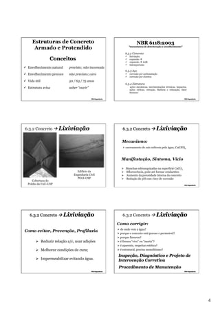 Estruturas de Concreto
Armado e Protendido

NBR 6118:2003
"mecanismos de deterioração e envelhecimento”

6.3.2 Concreto
ü 
ü 
ü 
ü 

Conceitos
ü  Envelhecimento natural

previsto; não incomoda

ü  Envelhecimento precoce

não previsto; caro

ü  Vida útil

50 / 63 / 75 anos

ü  Estrutura avisa

saber “ouvir”

6.3.2 Concreto à Lixiviação

lixiviação;
expansão à sulfatos
expansão à AAR
Intemperismo

6.3.3 Aço
ü  corrosão por carbonatação
ü  corrosão por cloretos

6.3.4 Estrutura
ações mecânicas, movimentações térmicas, impactos,
ações cíclicas, retração, fluência e relaxação, fator
humano

6.3.2 Concreto à Lixiviação
Mecanismo:
Ø  carreamento de sais solúveis pela água, Ca(OH)2

Manifestação, Sintoma, Vício

Cobertura do
Prédio da FAU-USP

Edifício da
Engenharia Civil
POLI-USP

6.3.2 Concreto à Lixiviação

Ø 
Ø 
Ø 
Ø 

Manchas esbranquiçadas na superfície CaCO3
Eflorescência, pode até formar estalactites
Aumento da porosidade interna do concreto
Redução do pH com risco de corrosão

6.3.2 Concreto à Lixiviação
Como corrigir:

Como evitar, Prevenção, Profilaxia
Ø  Reduzir relação a/c, usar adições
Ø  Melhorar condições de cura;
Ø  Impermeabilizar evitando água.

Ø  de onde vem a água?
Ø  porque o concreto está poroso e permeável?
Ø  porque fissurou?
Ø  é fissura “viva” ou “morta”?
Ø  é aparente, respeitar estética?
Ø  é estrutural, precisa monolitismo?

Inspeção, Diagnóstico e Projeto de
Intervenção Corretiva
Procedimento de Manutenção

4

 