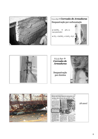 6.3.3 Açoà Corrosão

de Armaduras

Despassivação por carbonatação

Ca(OH)2 à
(aço passivado)
n 

n 

pH ≥ 12

CO2 + Ca(OH)2 ⇒ CaCO3 +H2O

6.3.3 Aço à
Corrosão de
Armaduras

Despassivação
por cloretos

28 anos!

6

 