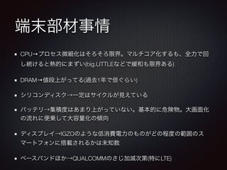 端末部材事情
CPU→プロセス微細化はそろそろ限界。マルチコア化するも、全力で回
し続けると熱的にまずい(big.LITTLEなどで緩和も限界ある)
DRAM→値段上がってる(過去1年で倍ぐらい)
シリコンディスク→一定はサイクルが見えている
バッテリ→集積度はあまり上がっていない。基本的に危険物。大画面化
の流れに便乗して大容量化の傾向
ディスプレイ→IGZOのような低消費電力のものがどの程度の範囲のス
マートフォンに搭載されるかは未知数
ベースバンドほか→QUALCOMMのさじ加減次第(特にLTE)

 
