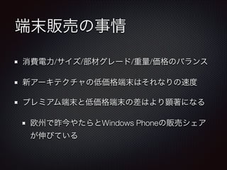 端末販売の事情
消費電力/サイズ/部材グレード/重量/価格のバランス
新アーキテクチャの低価格端末はそれなりの速度
プレミアム端末と低価格端末の差はより顕著になる
欧州で昨今やたらとWindows Phoneの販売シェア
が伸びている

 