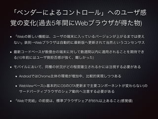 「ベンダーによるコントロール」へのユーザ感
覚の変化(	過去5年間にWebブラウザが得た物)
「Webの新しい機能は、ユーザの端末に入っているバージョンが上がるまでは使え
ない」鉄則→Webブラウザは自動的に最新版へ更新されて当然というコンセンサス
最新コードベースが数億台の端末に対して数週間以内に適用されることを期待でき
る(10年前にはユーザ側拒否感が強く、難しかった)
モバイルにおいて、同種の状況がどの程度確立されるかには注視する必要がある
AndroidではChrome主体の環境が増加中、比較的実現しつつある
WebViewベース(=基本的にOSのOTA更新まで主要コンポーネントが変わらない)の
サードパーティブラウザのシェア動向へ注意する必要がある
「Webで完結」の前提は、標準ブラウザシェアが85%以上あること(感覚値)

 