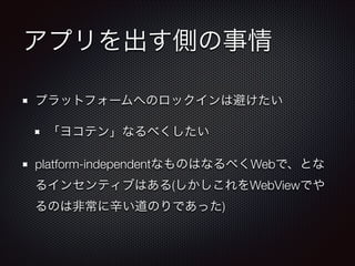 アプリを出す側の事情
プラットフォームへのロックインは避けたい
「ヨコテン」なるべくしたい
platform-independentなものはなるべくWebで、とな
るインセンティブはある(しかしこれをWebViewでや
るのは非常に辛い道のりであった)

 