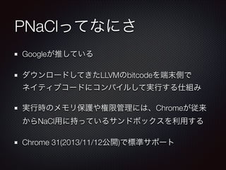 PNaClってなにさ
Googleが推している
ダウンロードしてきたLLVMのbitcodeを端末側で 
ネイティブコードにコンパイルして実行する仕組み
実行時のメモリ保護や権限管理には、Chromeが従来
からNaCl用に持っているサンドボックスを利用する
Chrome 31(2013/11/12公開)で標準サポート

 