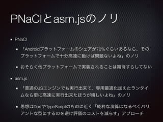 PNaClとasm.jsのノリ
PNaCl
「Androidプラットフォームのシェアが70%ぐらいあるなら、その
プラットフォームで十分高速に動けば問題ないよね」のノリ
おそらく他プラットフォームで実装されることは期待すらしてない
asm.js
「普通のJSエンジンでも実行出来て、専用最適化加えたランタイ
ムなら更に高速に実行出来たほうが嬉しいよね」のノリ
思想はDartやTypeScriptのものに近く「純粋な演算はなるべくバリ
アントな型にするのを避け評価のコストを減らす」アプローチ

 