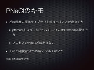 PNaClのキモ
どの程度の標準ライブラリを呼び出すことが出来るか
pthread(および、おそらくC++11のstd::thread)は使えそ
う
プロセスのforkなどは出来ない
JSとの連携部分がJNIほどダルくないか
(まだまだ調査中です)

 