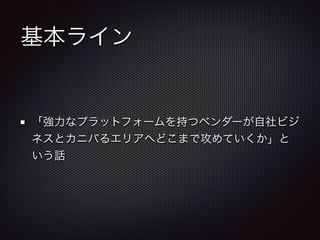 基本ライン

「強力なプラットフォームを持つベンダーが自社ビジ
ネスとカニバるエリアへどこまで攻めていくか」と
いう話

 