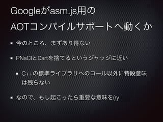 Googleがasm.js用の 
AOTコンパイルサポートへ動くか
今のところ、まずあり得ない
PNaClとDartを捨てるというジャッジに近い
C++の標準ライブラリへのコール以外に特段意味
は残らない
なので、もし起こったら重要な意味を(ry

 