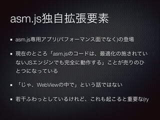 asm.js独自拡張要素
asm.js専用アプリ(パフォーマンス面でなく)の登場
現在のところ「asm.jsのコードは、最適化の施されてい
ないJSエンジンでも完全に動作する」ことが売りのひ
とつになっている
「じゃ、WebViewの中で」という話ではない
若干ふわっとしているけれど、これも起こると重要な(ry

 
